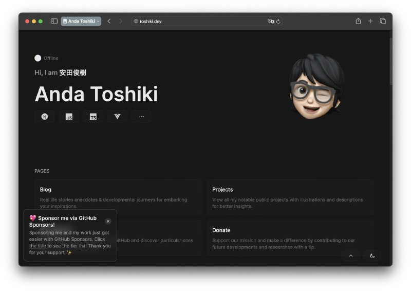 Now, may I proudly announce the tediously exhausting journey of my homepage development had ultimately reached to a grand finale with the first alpha version published to the production stage with all major features finalized, undoubtedly accompanied with my procrastinating virtue after 1 full year since the decision of my homepage reconstruction is determined, intermittent developmental process was ongoing with disturbance factors contributed within. Regardless of turbulent hardships hurdled within the process, the final outcome yield from the last-minute grinding is inevitably exemplary yet deserving. Hopefully this homepage will last long enough ranging from 1 year to indefinite expectedly before I starting to feel bored and abhored with the overall design of the website. But now, let me introduce my personal homepage eventually, the ultimate yet complete nirvana of Toshiki's personal all-in-one home-landing page/blog/portfolio website with an entire reconstruction powered by Nuxt3, Vue, Vercel, Cloudflare Workers & Netlifly! This is a derivative fork of eggsy's homepage with custom modification at toshiki.dev!Easter egg